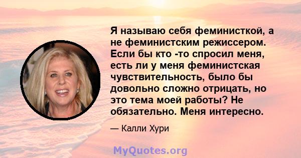 Я называю себя феминисткой, а не феминистским режиссером. Если бы кто -то спросил меня, есть ли у меня феминистская чувствительность, было бы довольно сложно отрицать, но это тема моей работы? Не обязательно. Меня