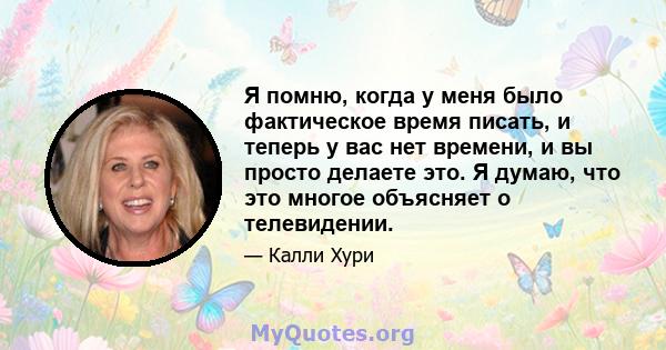 Я помню, когда у меня было фактическое время писать, и теперь у вас нет времени, и вы просто делаете это. Я думаю, что это многое объясняет о телевидении.