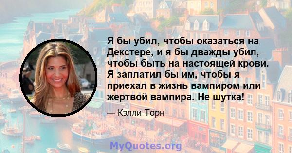 Я бы убил, чтобы оказаться на Декстере, и я бы дважды убил, чтобы быть на настоящей крови. Я заплатил бы им, чтобы я приехал в жизнь вампиром или жертвой вампира. Не шутка!