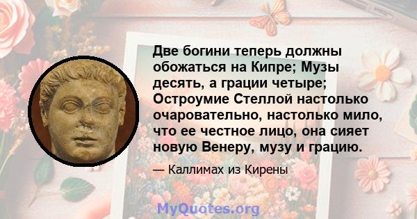 Две богини теперь должны обожаться на Кипре; Музы десять, а грации четыре; Остроумие Стеллой настолько очаровательно, настолько мило, что ее честное лицо, она сияет новую Венеру, музу и грацию.