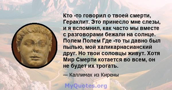 Кто -то говорил о твоей смерти, Гераклит. Это принесло мне слезы, и я вспомнил, как часто мы вместе с разговорами бежали на солнце. Полем Полем Где -то ты давно был пылью, мой халикарнасианский друг. Но твои соловцы