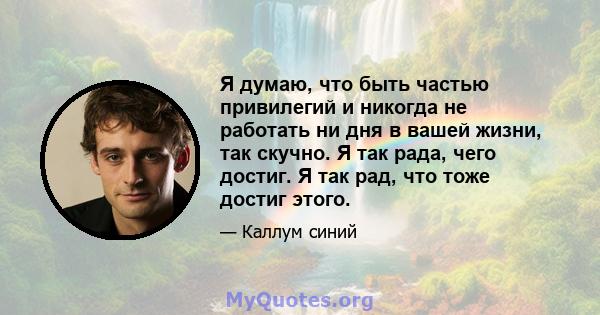 Я думаю, что быть частью привилегий и никогда не работать ни дня в вашей жизни, так скучно. Я так рада, чего достиг. Я так рад, что тоже достиг этого.