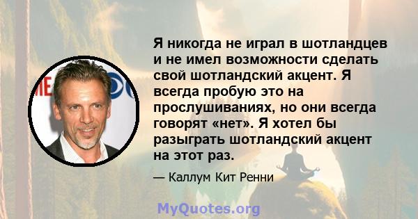 Я никогда не играл в шотландцев и не имел возможности сделать свой шотландский акцент. Я всегда пробую это на прослушиваниях, но они всегда говорят «нет». Я хотел бы разыграть шотландский акцент на этот раз.