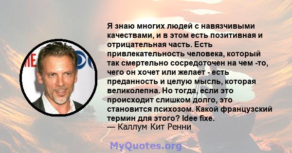 Я знаю многих людей с навязчивыми качествами, и в этом есть позитивная и отрицательная часть. Есть привлекательность человека, который так смертельно сосредоточен на чем -то, чего он хочет или желает - есть преданность