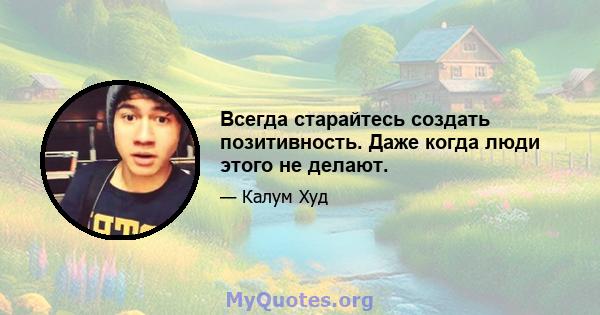 Всегда старайтесь создать позитивность. Даже когда люди этого не делают.