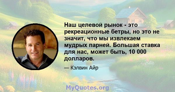 Наш целевой рынок - это рекреационные бетры, но это не значит, что мы извлекаем мудрых парней. Большая ставка для нас, может быть, 10 000 долларов.