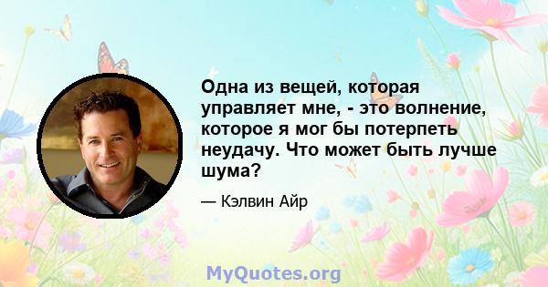 Одна из вещей, которая управляет мне, - это волнение, которое я мог бы потерпеть неудачу. Что может быть лучше шума?