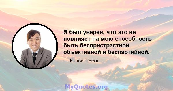 Я был уверен, что это не повлияет на мою способность быть беспристрастной, объективной и беспартийной.