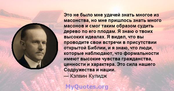 Это не было мне удачей знать многое из масонства, но мне пришлось знать много масонов и смог таким образом судить дерево по его плодам. Я знаю о твоих высоких идеалах. Я видел, что вы проводите свои встречи в