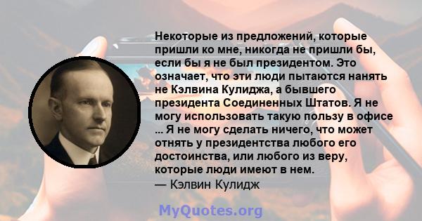 Некоторые из предложений, которые пришли ко мне, никогда не пришли бы, если бы я не был президентом. Это означает, что эти люди пытаются нанять не Кэлвина Кулиджа, а бывшего президента Соединенных Штатов. Я не могу