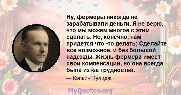 Ну, фермеры никогда не зарабатывали деньги. Я не верю, что мы можем многое с этим сделать. Но, конечно, нам придется что -то делать; Сделайте все возможное, и без большой надежды. Жизнь фермера имеет свои компенсации,