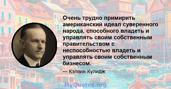 Очень трудно примирить американский идеал суверенного народа, способного владеть и управлять своим собственным правительством с неспособностью владеть и управлять своим собственным бизнесом.