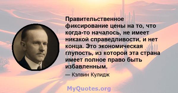 Правительственное фиксирование цены на то, что когда-то началось, не имеет никакой справедливости, и нет конца. Это экономическая глупость, из которой эта страна имеет полное право быть избавленным.