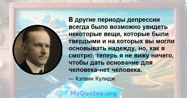 В другие периоды депрессии всегда было возможно увидеть некоторые вещи, которые были твердыми и на которых вы могли основывать надежду, но, как я смотрю, теперь я не вижу ничего, чтобы дать основание для человека-нет