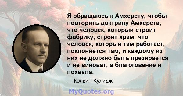 Я обращаюсь к Амхерсту, чтобы повторить доктрину Амхерста, что человек, который строит фабрику, строит храм, что человек, который там работает, поклоняется там, и каждому из них не должно быть презирается и не виноват,