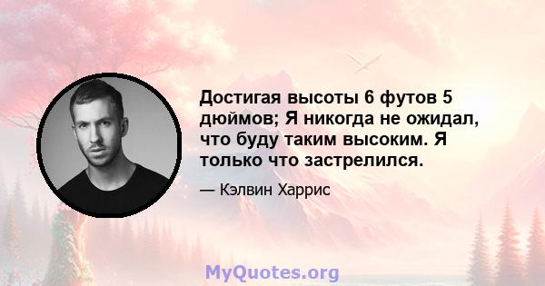 Достигая высоты 6 футов 5 дюймов; Я никогда не ожидал, что буду таким высоким. Я только что застрелился.