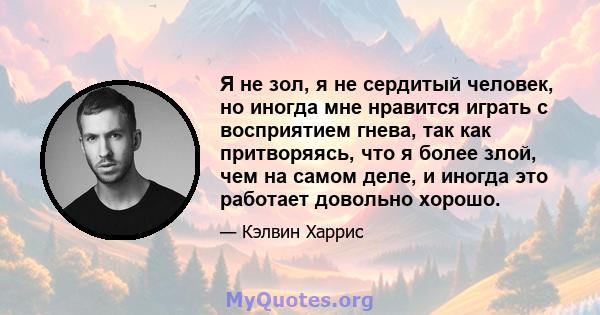 Я не зол, я не сердитый человек, но иногда мне нравится играть с восприятием гнева, так как притворяясь, что я более злой, чем на самом деле, и иногда это работает довольно хорошо.