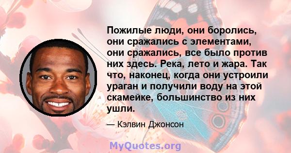 Пожилые люди, они боролись, они сражались с элементами, они сражались, все было против них здесь. Река, лето и жара. Так что, наконец, когда они устроили ураган и получили воду на этой скамейке, большинство из них ушли.