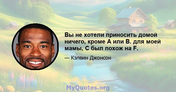 Вы не хотели приносить домой ничего, кроме A или B. для моей мамы, C был похож на F.