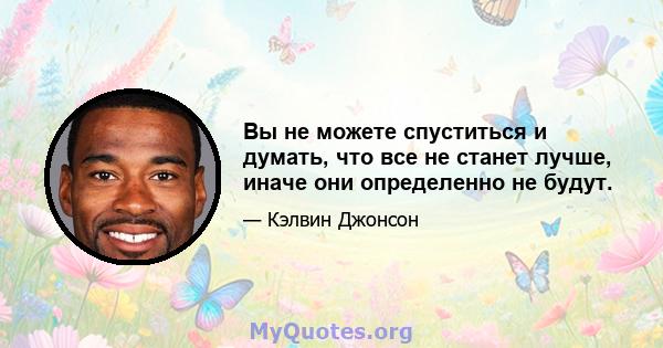 Вы не можете спуститься и думать, что все не станет лучше, иначе они определенно не будут.