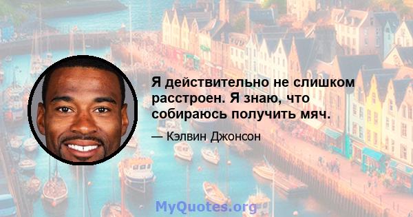 Я действительно не слишком расстроен. Я знаю, что собираюсь получить мяч.