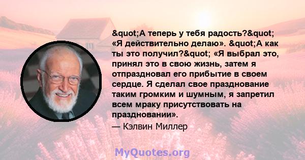 "А теперь у тебя радость?" «Я действительно делаю». "А как ты это получил?" «Я выбрал это, принял это в свою жизнь, затем я отпраздновал его прибытие в своем сердце. Я сделал свое празднование таким