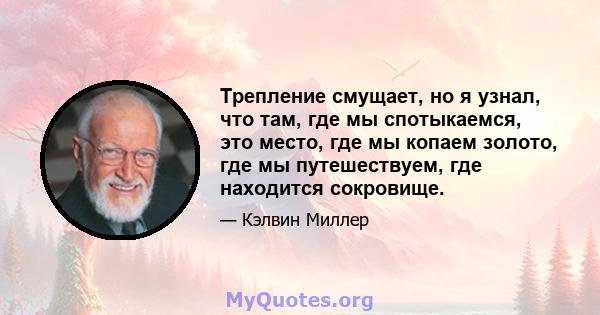 Трепление смущает, но я узнал, что там, где мы спотыкаемся, это место, где мы копаем золото, где мы путешествуем, где находится сокровище.