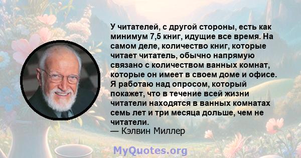 У читателей, с другой стороны, есть как минимум 7,5 книг, идущие все время. На самом деле, количество книг, которые читает читатель, обычно напрямую связано с количеством ванных комнат, которые он имеет в своем доме и