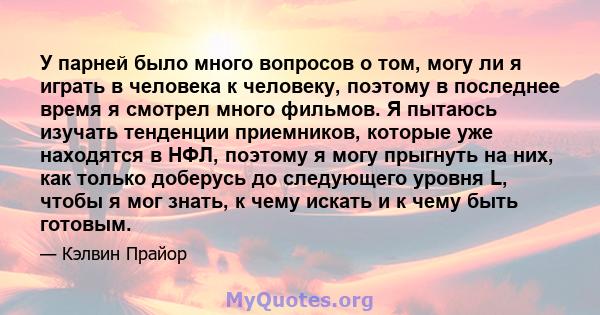 У парней было много вопросов о том, могу ли я играть в человека к человеку, поэтому в последнее время я смотрел много фильмов. Я пытаюсь изучать тенденции приемников, которые уже находятся в НФЛ, поэтому я могу прыгнуть 