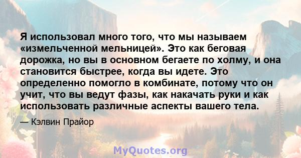 Я использовал много того, что мы называем «измельченной мельницей». Это как беговая дорожка, но вы в основном бегаете по холму, и она становится быстрее, когда вы идете. Это определенно помогло в комбинате, потому что