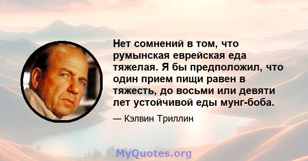 Нет сомнений в том, что румынская еврейская еда тяжелая. Я бы предположил, что один прием пищи равен в тяжесть, до восьми или девяти лет устойчивой еды мунг-боба.