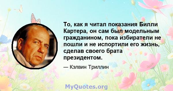 То, как я читал показания Билли Картера, он сам был модельным гражданином, пока избиратели не пошли и не испортили его жизнь, сделав своего брата президентом.