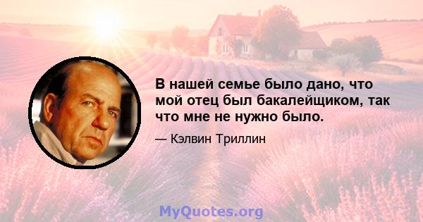 В нашей семье было дано, что мой отец был бакалейщиком, так что мне не нужно было.