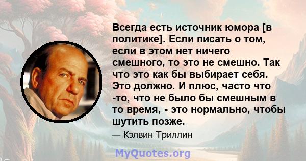 Всегда есть источник юмора [в политике]. Если писать о том, если в этом нет ничего смешного, то это не смешно. Так что это как бы выбирает себя. Это должно. И плюс, часто что -то, что не было бы смешным в то время, -