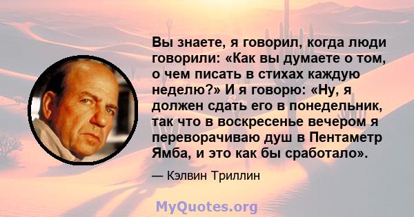 Вы знаете, я говорил, когда люди говорили: «Как вы думаете о том, о чем писать в стихах каждую неделю?» И я говорю: «Ну, я должен сдать его в понедельник, так что в воскресенье вечером я переворачиваю душ в Пентаметр