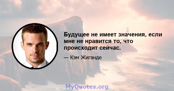 Будущее не имеет значения, если мне не нравится то, что происходит сейчас.