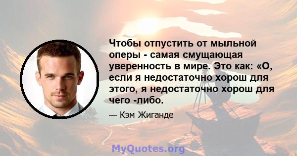 Чтобы отпустить от мыльной оперы - самая смущающая уверенность в мире. Это как: «О, если я недостаточно хорош для этого, я недостаточно хорош для чего -либо.