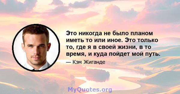 Это никогда не было планом иметь то или иное. Это только то, где я в своей жизни, в то время, и куда пойдет мой путь.