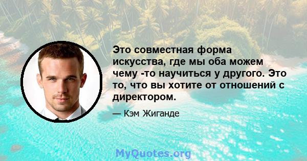 Это совместная форма искусства, где мы оба можем чему -то научиться у другого. Это то, что вы хотите от отношений с директором.