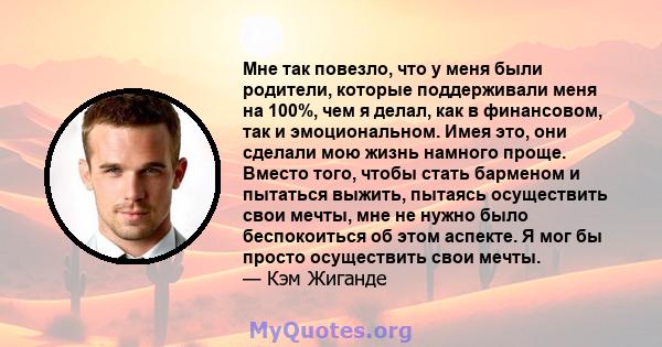 Мне так повезло, что у меня были родители, которые поддерживали меня на 100%, чем я делал, как в финансовом, так и эмоциональном. Имея это, они сделали мою жизнь намного проще. Вместо того, чтобы стать барменом и