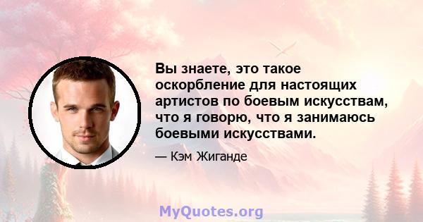 Вы знаете, это такое оскорбление для настоящих артистов по боевым искусствам, что я говорю, что я занимаюсь боевыми искусствами.