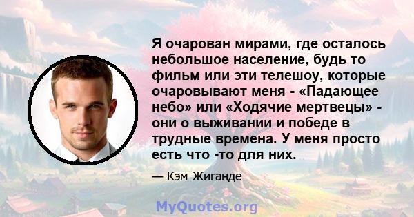 Я очарован мирами, где осталось небольшое население, будь то фильм или эти телешоу, которые очаровывают меня - «Падающее небо» или «Ходячие мертвецы» - они о выживании и победе в трудные времена. У меня просто есть что