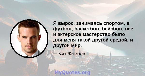 Я вырос, занимаясь спортом, в футбол, баскетбол, бейсбол, все и актерское мастерство было для меня такой другой средой, и другой мир.