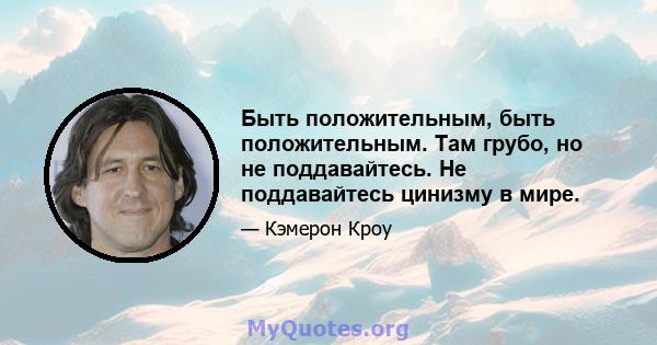 Быть положительным, быть положительным. Там грубо, но не поддавайтесь. Не поддавайтесь цинизму в мире.