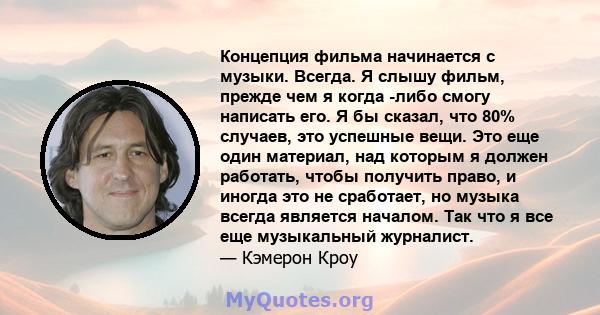 Концепция фильма начинается с музыки. Всегда. Я слышу фильм, прежде чем я когда -либо смогу написать его. Я бы сказал, что 80% случаев, это успешные вещи. Это еще один материал, над которым я должен работать, чтобы