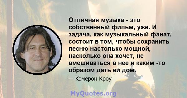 Отличная музыка - это собственный фильм, уже. И задача, как музыкальный фанат, состоит в том, чтобы сохранить песню настолько мощной, насколько она хочет, не вмешиваться в нее и каким -то образом дать ей дом.