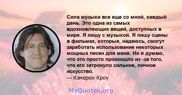 Сила музыки все еще со мной, каждый день. Это одна из самых вдохновляющих вещей, доступных в мире. Я пишу с музыкой. Я пишу сцены в фильмах, которые, надеюсь, смогут заработать использование некоторых мощных песен для