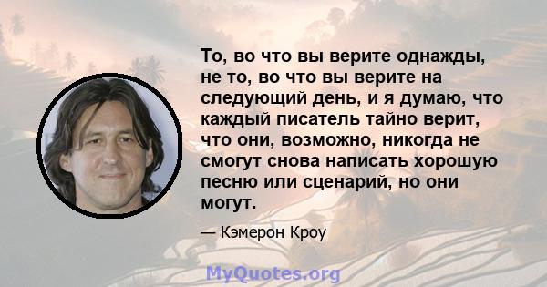 То, во что вы верите однажды, не то, во что вы верите на следующий день, и я думаю, что каждый писатель тайно верит, что они, возможно, никогда не смогут снова написать хорошую песню или сценарий, но они могут.