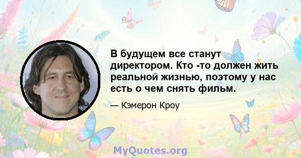 В будущем все станут директором. Кто -то должен жить реальной жизнью, поэтому у нас есть о чем снять фильм.