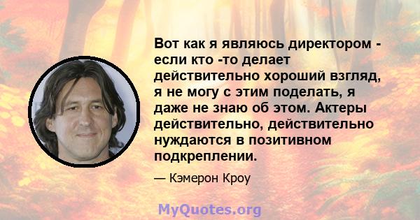 Вот как я являюсь директором - если кто -то делает действительно хороший взгляд, я не могу с этим поделать, я даже не знаю об этом. Актеры действительно, действительно нуждаются в позитивном подкреплении.